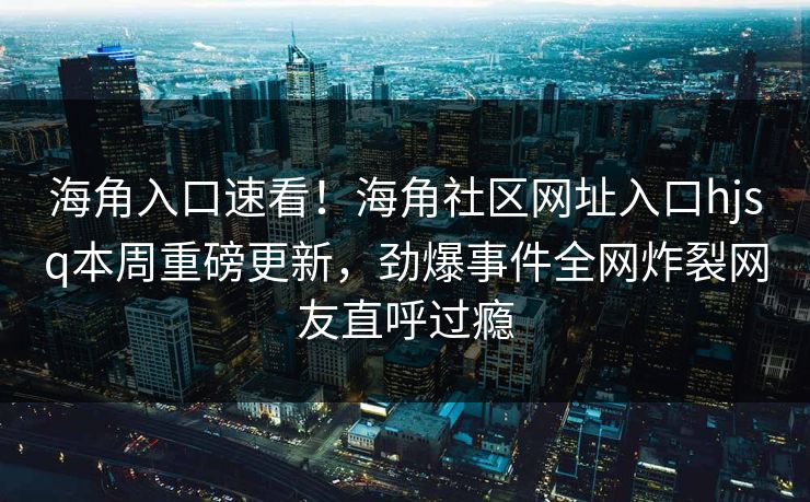 海角入口速看！海角社区网址入口hjsq本周重磅更新，劲爆事件全网炸裂网友直呼过瘾