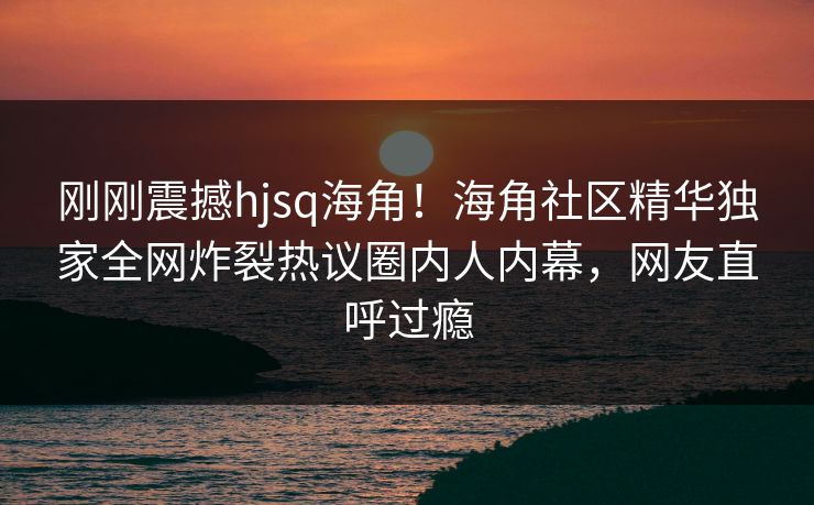 刚刚震撼hjsq海角！海角社区精华独家全网炸裂热议圈内人内幕，网友直呼过瘾