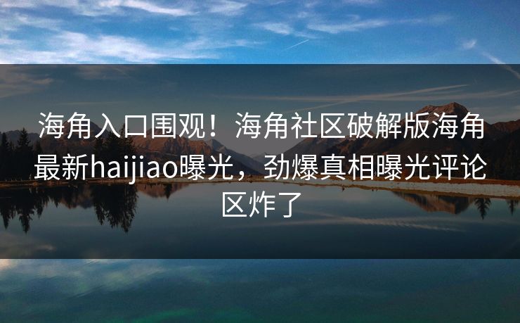 海角入口围观！海角社区破解版海角最新haijiao曝光，劲爆真相曝光评论区炸了