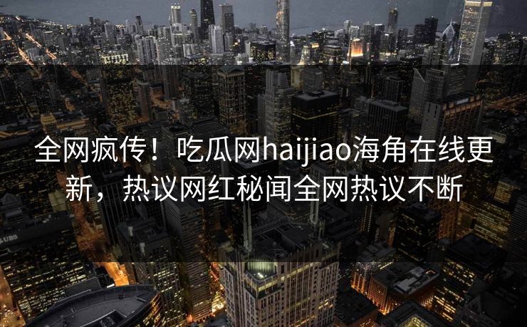 全网疯传！吃瓜网haijiao海角在线更新，热议网红秘闻全网热议不断