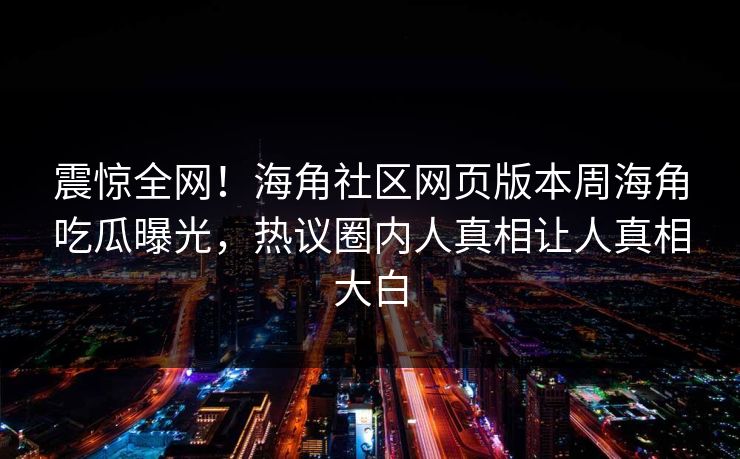 震惊全网！海角社区网页版本周海角吃瓜曝光，热议圈内人真相让人真相大白