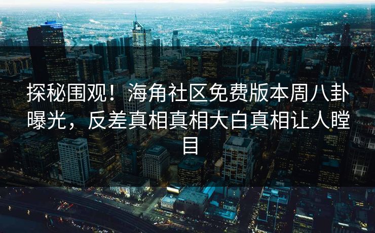 探秘围观！海角社区免费版本周八卦曝光，反差真相真相大白真相让人瞠目