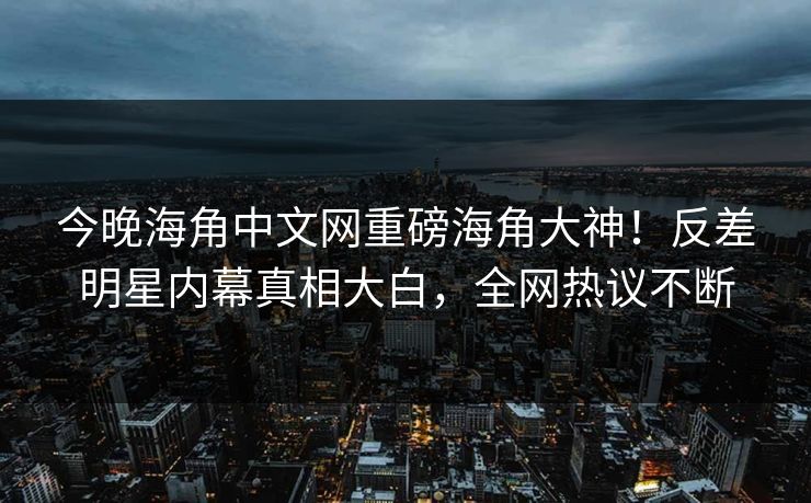 今晚海角中文网重磅海角大神！反差明星内幕真相大白，全网热议不断