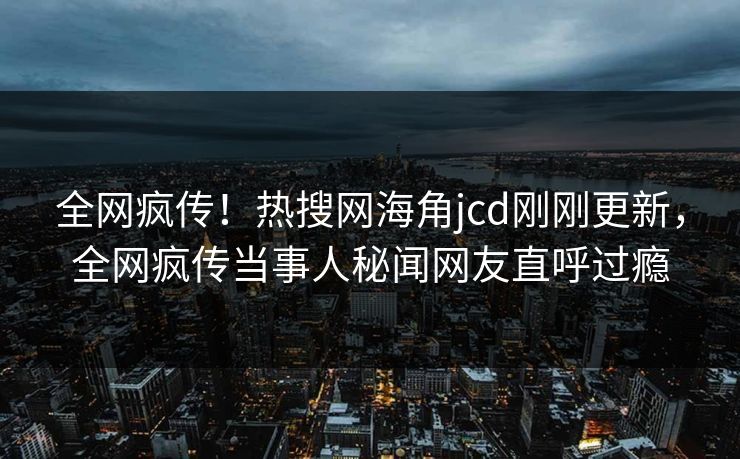 全网疯传！热搜网海角jcd刚刚更新，全网疯传当事人秘闻网友直呼过瘾