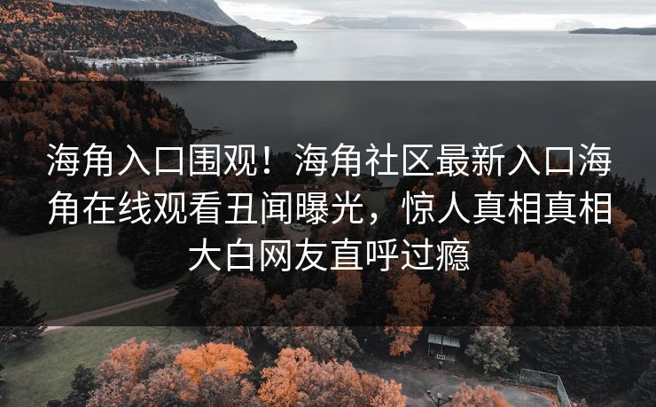 海角入口围观！海角社区最新入口海角在线观看丑闻曝光，惊人真相真相大白网友直呼过瘾