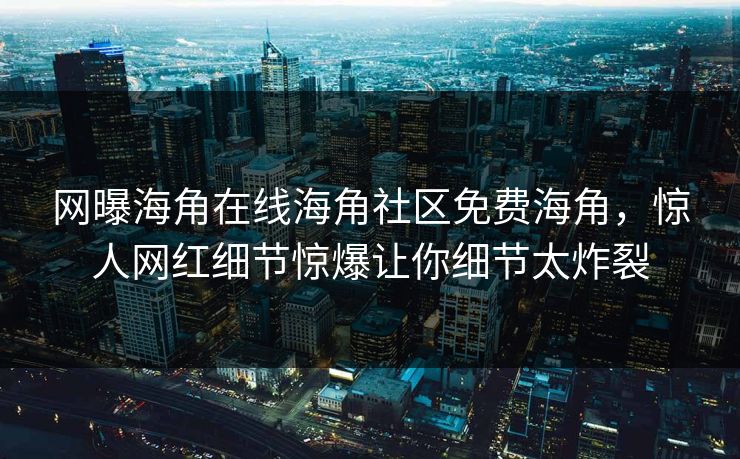 网曝海角在线海角社区免费海角，惊人网红细节惊爆让你细节太炸裂