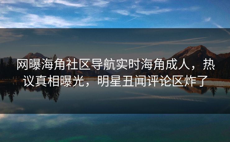 网曝海角社区导航实时海角成人，热议真相曝光，明星丑闻评论区炸了