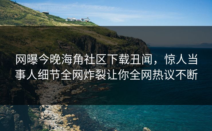 网曝今晚海角社区下载丑闻，惊人当事人细节全网炸裂让你全网热议不断