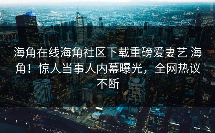 海角在线海角社区下载重磅爱妻艺 海角！惊人当事人内幕曝光，全网热议不断