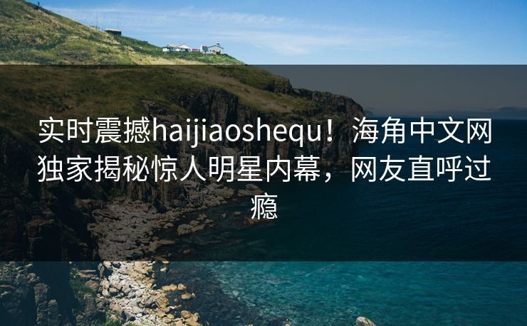 实时震撼haijiaoshequ！海角中文网独家揭秘惊人明星内幕，网友直呼过瘾