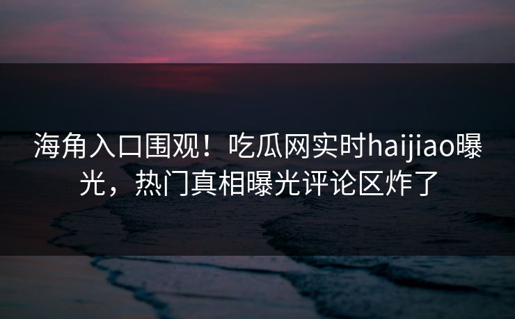 海角入口围观！吃瓜网实时haijiao曝光，热门真相曝光评论区炸了