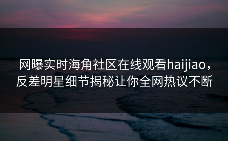 网曝实时海角社区在线观看haijiao，反差明星细节揭秘让你全网热议不断