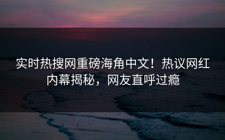 实时热搜网重磅海角中文！热议网红内幕揭秘，网友直呼过瘾