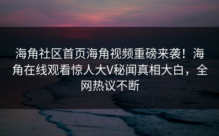 海角社区首页海角视频重磅来袭！海角在线观看惊人大V秘闻真相大白，全网热议不断