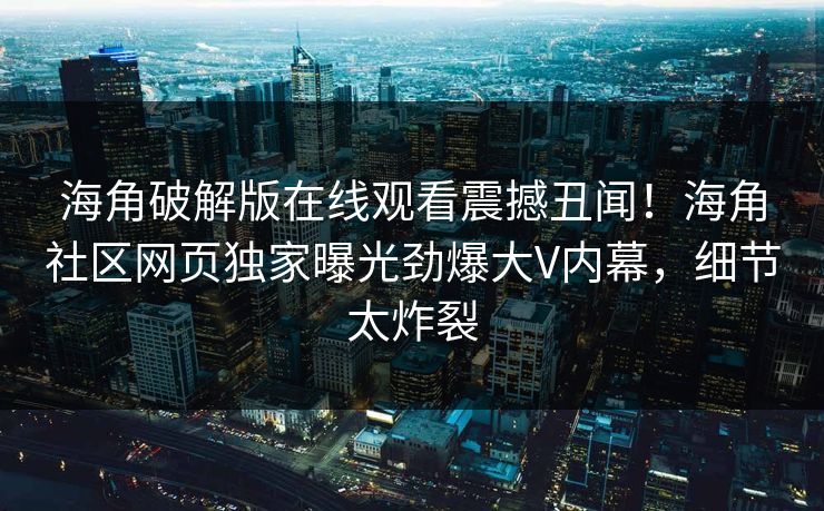 海角破解版在线观看震撼丑闻！海角社区网页独家曝光劲爆大V内幕，细节太炸裂