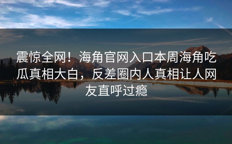 震惊全网！海角官网入口本周海角吃瓜真相大白，反差圈内人真相让人网友直呼过瘾