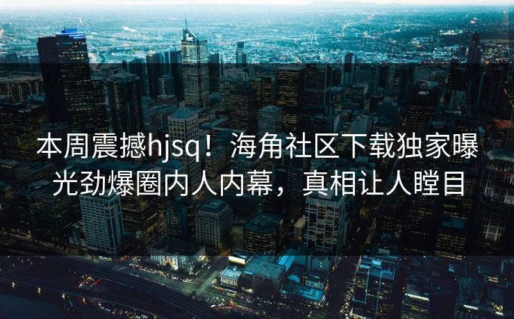 本周震撼hjsq！海角社区下载独家曝光劲爆圈内人内幕，真相让人瞠目