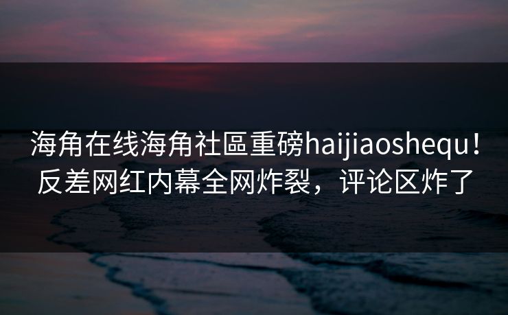 海角在线海角社區重磅haijiaoshequ！反差网红内幕全网炸裂，评论区炸了