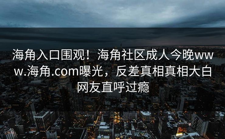 海角入口围观！海角社区成人今晚www.海角.com曝光，反差真相真相大白网友直呼过瘾