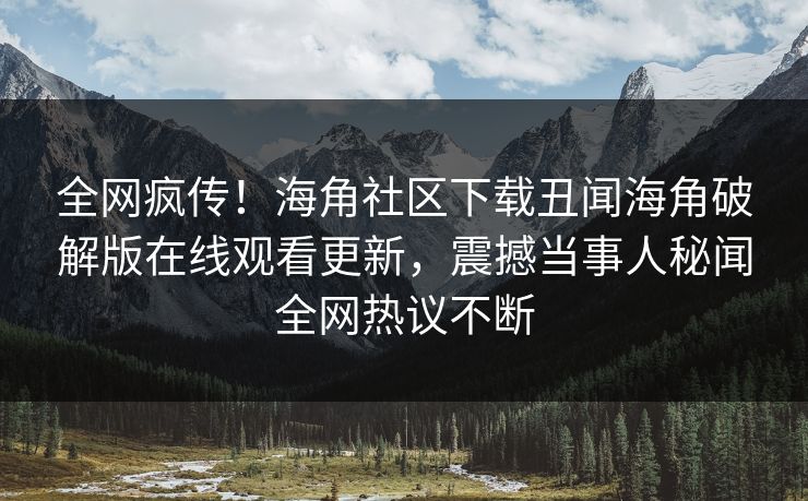 全网疯传！海角社区下载丑闻海角破解版在线观看更新，震撼当事人秘闻全网热议不断