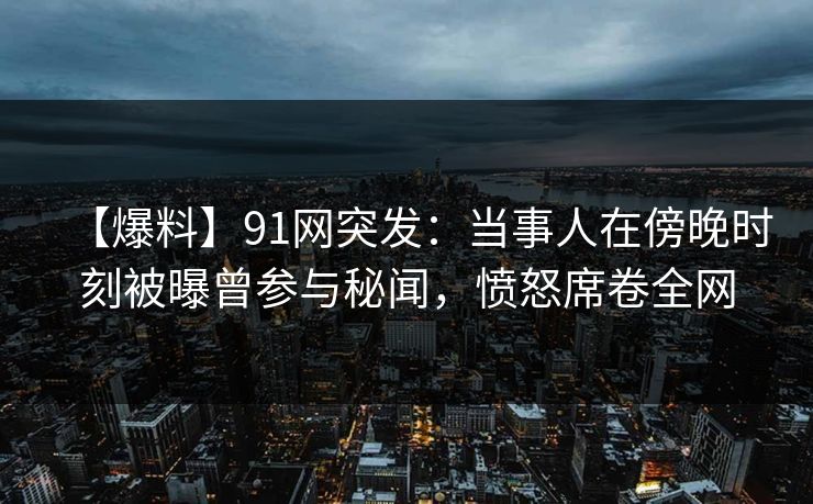 【爆料】91网突发：当事人在傍晚时刻被曝曾参与秘闻，愤怒席卷全网