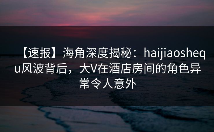 【速报】海角深度揭秘：haijiaoshequ风波背后，大V在酒店房间的角色异常令人意外