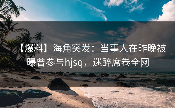 【爆料】海角突发：当事人在昨晚被曝曾参与hjsq，迷醉席卷全网