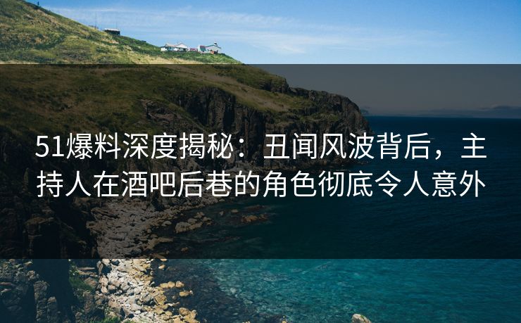 51爆料深度揭秘：丑闻风波背后，主持人在酒吧后巷的角色彻底令人意外