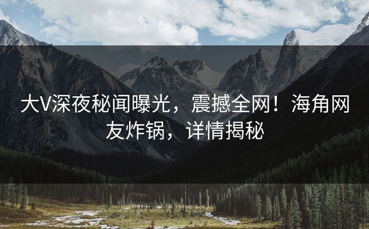 大V深夜秘闻曝光，震撼全网！海角网友炸锅，详情揭秘