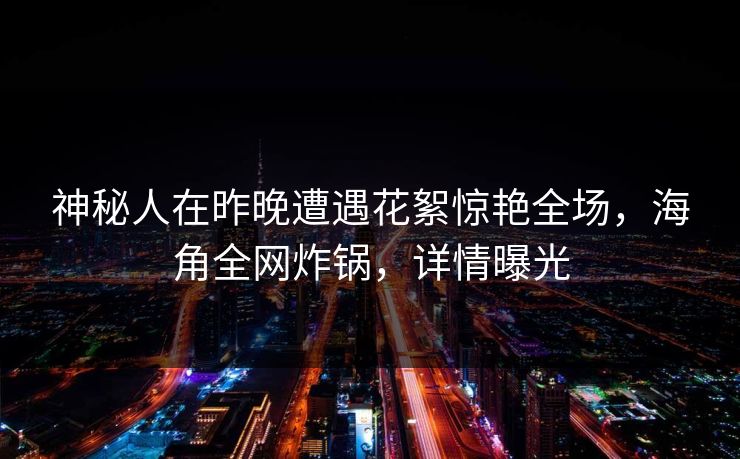 神秘人在昨晚遭遇花絮惊艳全场，海角全网炸锅，详情曝光