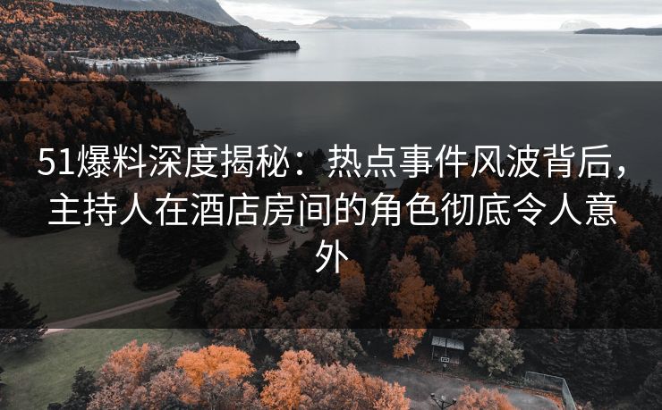 51爆料深度揭秘：热点事件风波背后，主持人在酒店房间的角色彻底令人意外