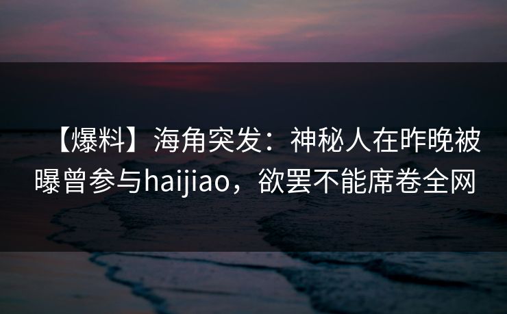 【爆料】海角突发：神秘人在昨晚被曝曾参与haijiao，欲罢不能席卷全网