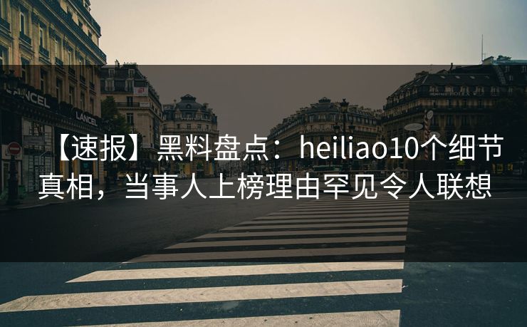 【速报】黑料盘点：heiliao10个细节真相，当事人上榜理由罕见令人联想
