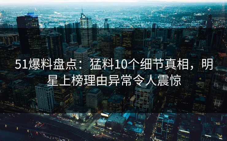 51爆料盘点：猛料10个细节真相，明星上榜理由异常令人震惊