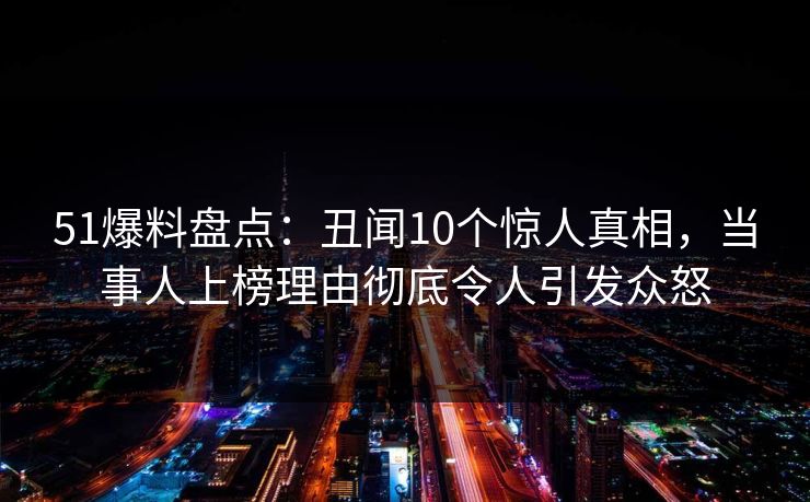 51爆料盘点：丑闻10个惊人真相，当事人上榜理由彻底令人引发众怒
