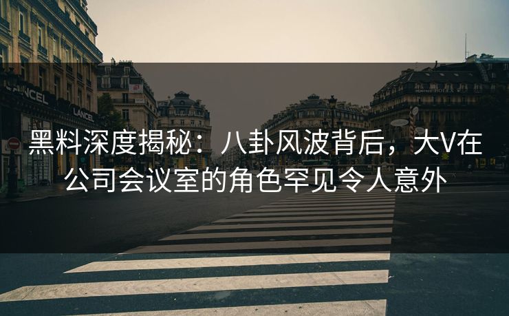 黑料深度揭秘：八卦风波背后，大V在公司会议室的角色罕见令人意外