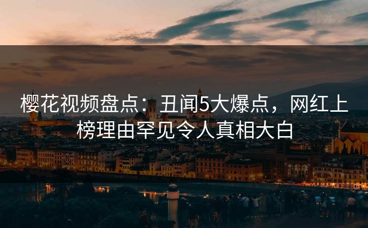 樱花视频盘点：丑闻5大爆点，网红上榜理由罕见令人真相大白