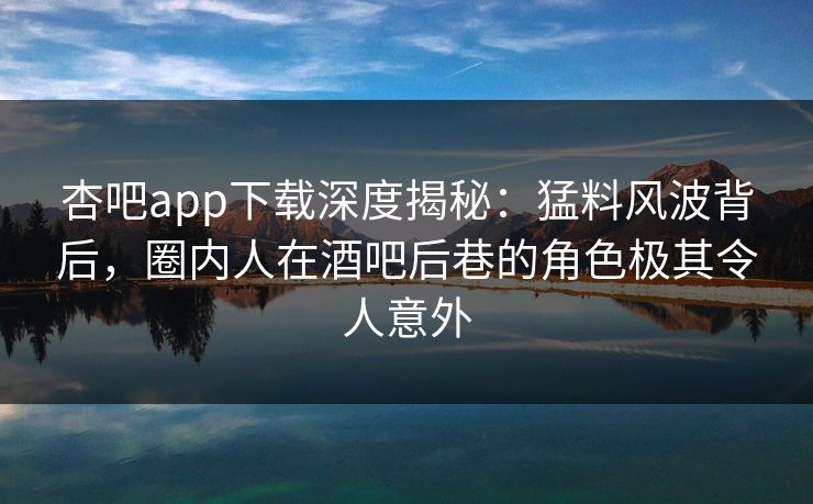 杏吧app下载深度揭秘：猛料风波背后，圈内人在酒吧后巷的角色极其令人意外