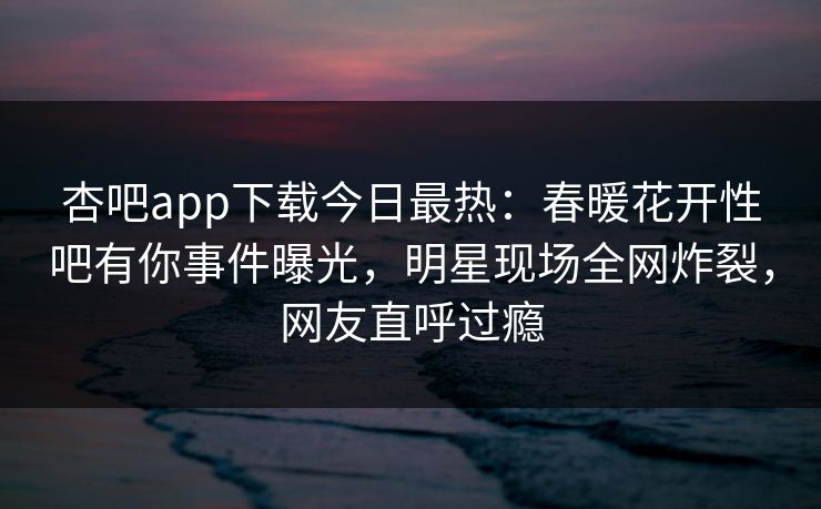 杏吧app下载今日最热：春暖花开性吧有你事件曝光，明星现场全网炸裂，网友直呼过瘾