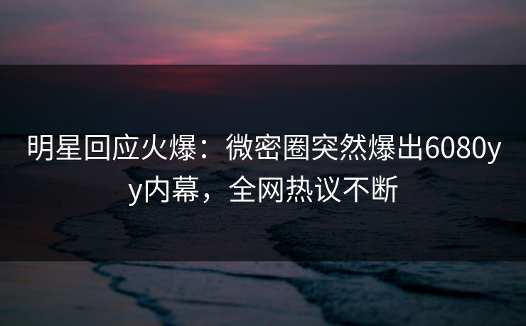 明星回应火爆：微密圈突然爆出6080yy内幕，全网热议不断