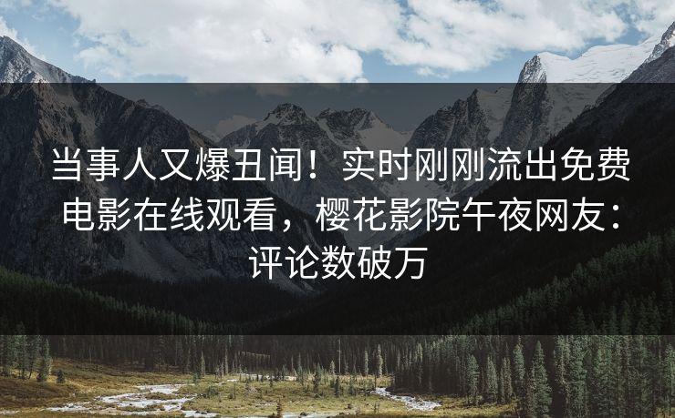 当事人又爆丑闻！实时刚刚流出免费电影在线观看，樱花影院午夜网友：评论数破万