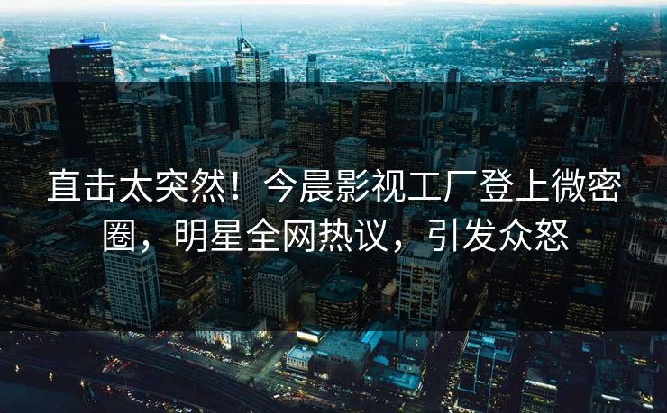 直击太突然！今晨影视工厂登上微密圈，明星全网热议，引发众怒