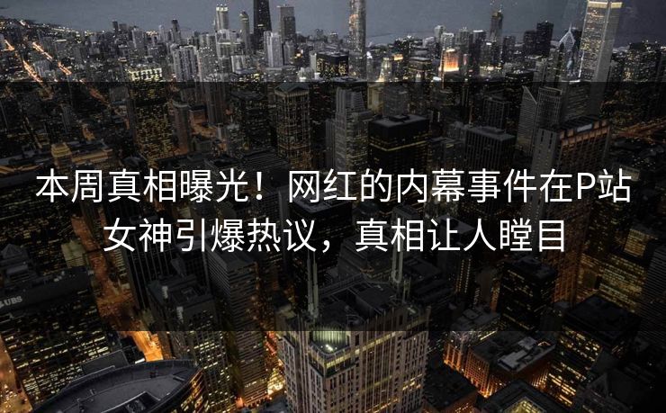 本周真相曝光！网红的内幕事件在P站女神引爆热议，真相让人瞠目