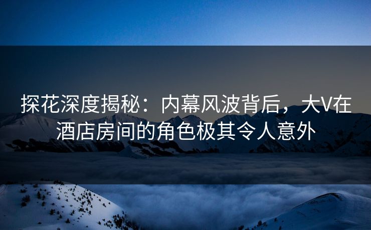 探花深度揭秘：内幕风波背后，大V在酒店房间的角色极其令人意外