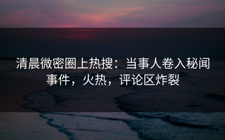 清晨微密圈上热搜：当事人卷入秘闻事件，火热，评论区炸裂