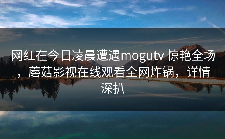 网红在今日凌晨遭遇mogutv 惊艳全场,蘑菇影视在线观看全网炸锅,详情深扒 网红在今日凌晨遭遇mogutv 惊艳全场,蘑菇影视在线观看全网炸锅,详情深扒