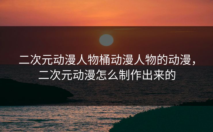 二次元动漫人物桶动漫人物的动漫，二次元动漫怎么制作出来的