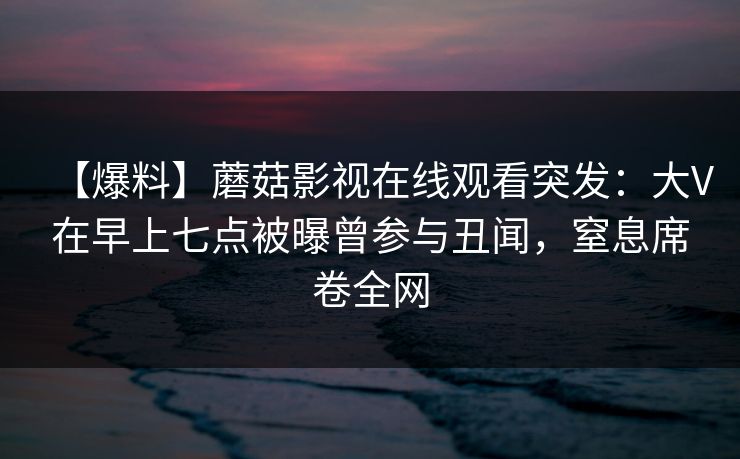 【爆料】蘑菇影视在线观看突发：大V在早上七点被曝曾参与丑闻，窒息席卷全网