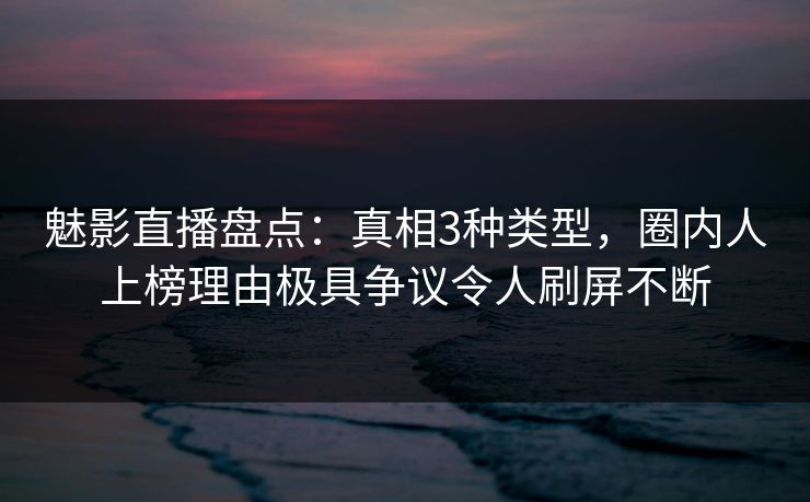 魅影直播盘点：真相3种类型，圈内人上榜理由极具争议令人刷屏不断