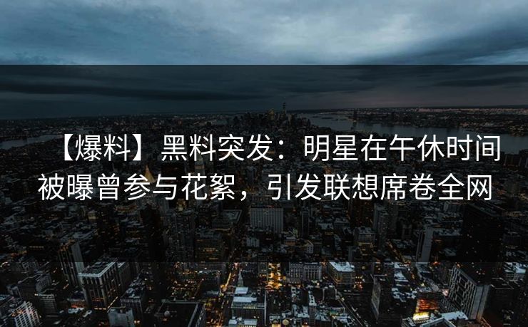 【爆料】黑料突发：明星在午休时间被曝曾参与花絮，引发联想席卷全网